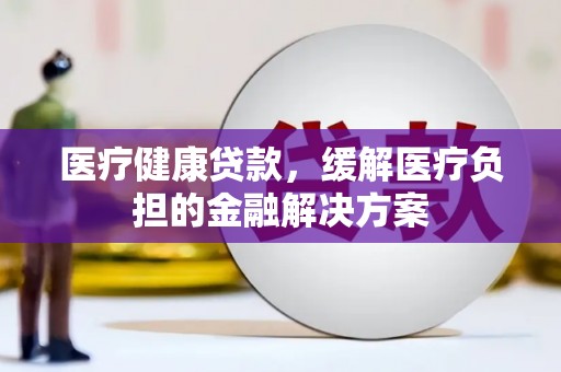 四平医疗健康贷款，缓解医疗负担的金融解决方案