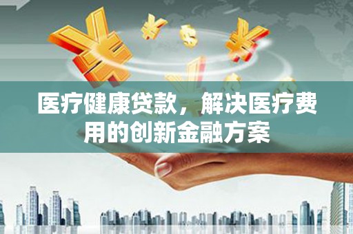 四平医疗健康贷款，解决医疗费用的创新金融方案