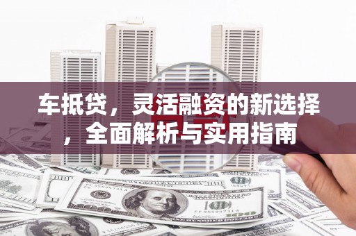 四平车抵贷，灵活融资的新选择，全面解析与实用指南